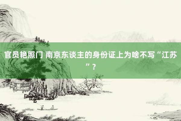 官员艳照门 南京东谈主的身份证上为啥不写“江苏”？