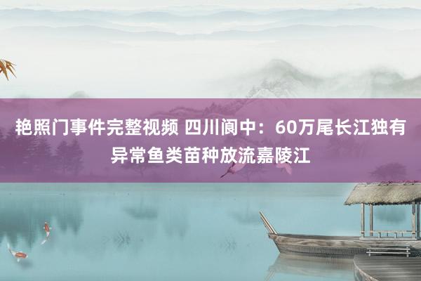 艳照门事件完整视频 四川阆中：60万尾长江独有异常鱼类苗种放流嘉陵江