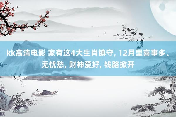 kk高清电影 家有这4大生肖镇守, 12月里喜事多、无忧愁, 财神爱好, 钱路掀开