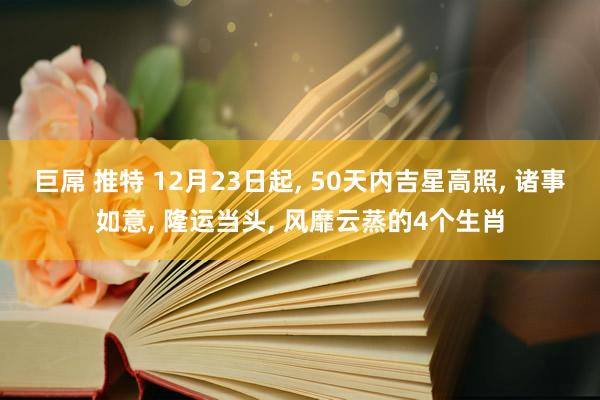 巨屌 推特 12月23日起, 50天内吉星高照, 诸事如意, 隆运当头, 风靡云蒸的4个生肖