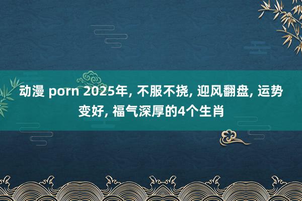 动漫 porn 2025年, 不服不挠, 迎风翻盘, 运势变好, 福气深厚的4个生肖