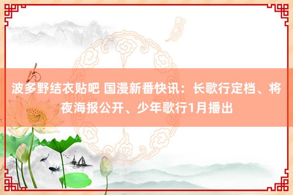 波多野结衣贴吧 国漫新番快讯:长歌行定档、将夜海报公开、少年歌行1月播出