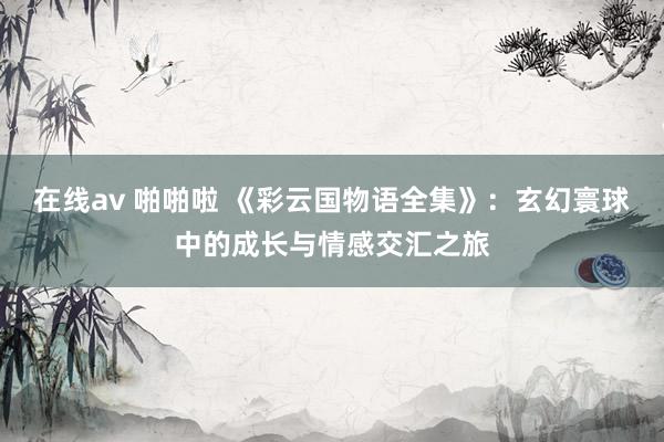 在线av 啪啪啦 《彩云国物语全集》：玄幻寰球中的成长与情感交汇之旅