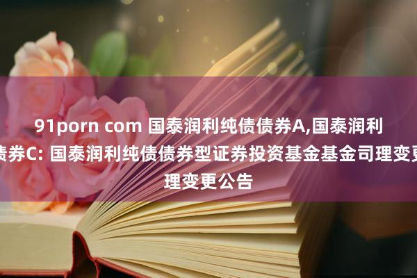 91porn com 国泰润利纯债债券A,国泰润利纯债债券C: 国泰润利纯债债券型证券投资基金基金司理变更公告