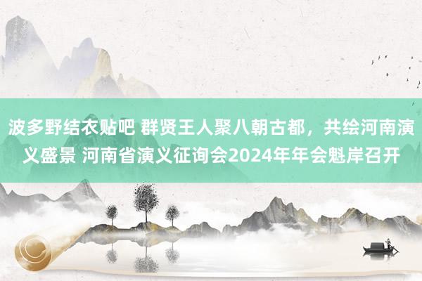 波多野结衣贴吧 群贤王人聚八朝古都,共绘河南演义盛景 河南省演义征询会2024年年会魁岸召开
