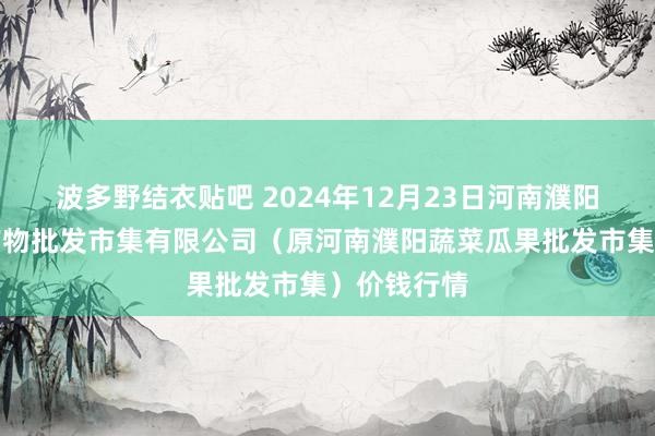 波多野结衣贴吧 2024年12月23日河南濮阳宏进农副产物批发市集有限公司(原河南濮阳蔬菜瓜果批发市集)价钱行情