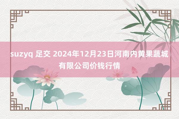 suzyq 足交 2024年12月23日河南内黄果蔬城有限公司价钱行情