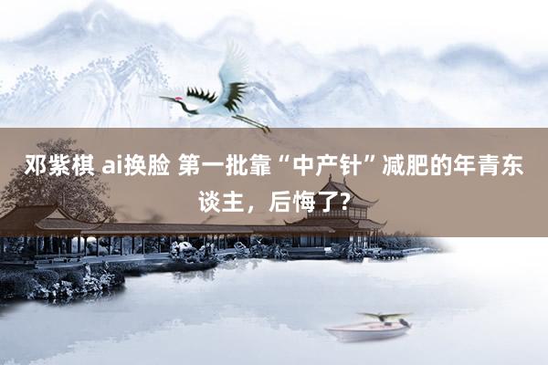 邓紫棋 ai换脸 第一批靠“中产针”减肥的年青东谈主,后悔了?