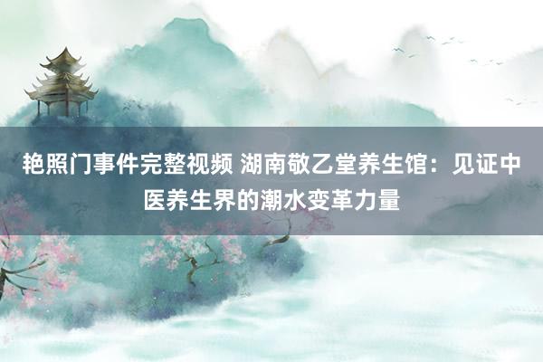 艳照门事件完整视频 湖南敬乙堂养生馆：见证中医养生界的潮水变革力量