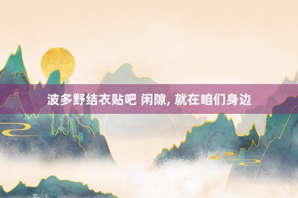 波多野结衣贴吧 闲隙, 就在咱们身边
