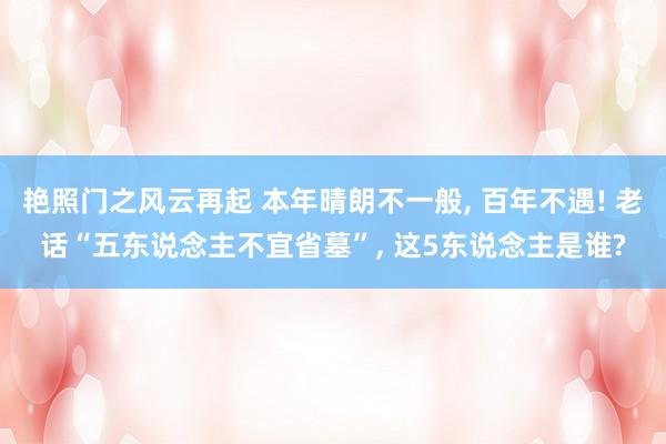 艳照门之风云再起 本年晴朗不一般, 百年不遇! 老话“五东说念主不宜省墓”, 这5东说念主是谁?