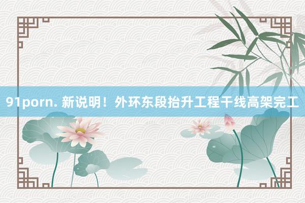 91porn. 新说明!外环东段抬升工程干线高架完工