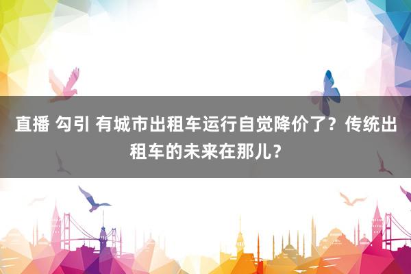 直播 勾引 有城市出租车运行自觉降价了？传统出租车的未来在那儿？