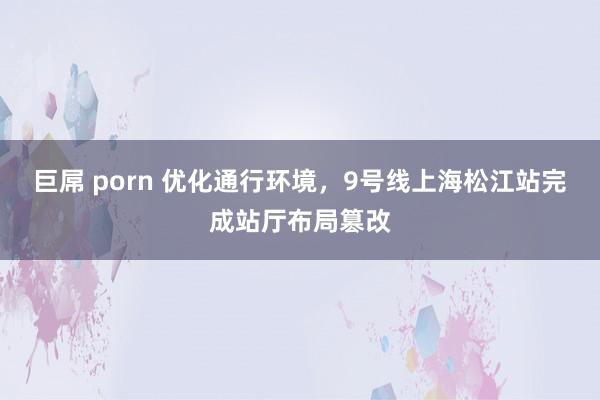 巨屌 porn 优化通行环境，9号线上海松江站完成站厅布局篡改