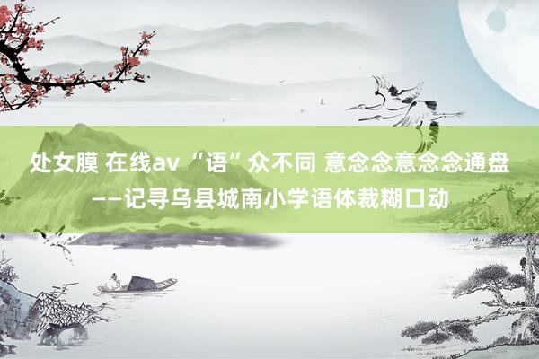 处女膜 在线av “语”众不同 意念念意念念通盘——记寻乌县城南小学语体裁糊口动