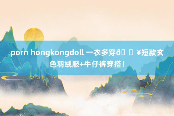 porn hongkongdoll 一衣多穿🔥短款玄色羽绒服+牛仔裤穿搭!
