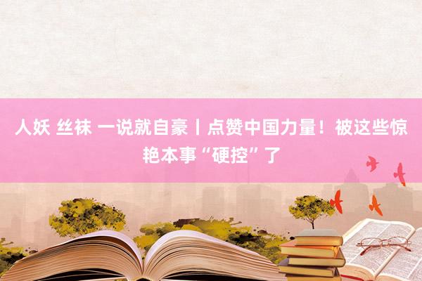 人妖 丝袜 一说就自豪丨点赞中国力量!被这些惊艳本事“硬控”了