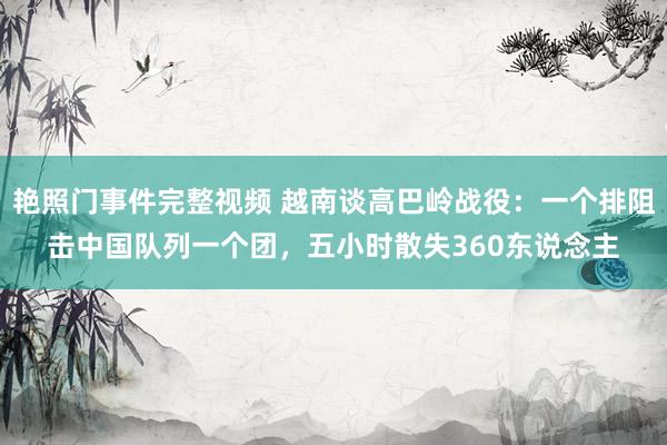 艳照门事件完整视频 越南谈高巴岭战役：一个排阻击中国队列一个团，五小时散失360东说念主