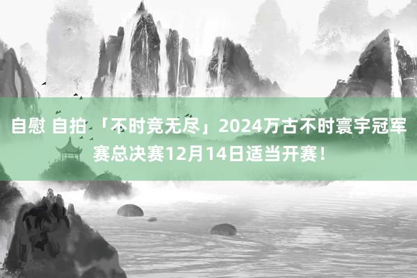 自慰 自拍 「不时竞无尽」2024万古不时寰宇冠军赛总决赛12月14日适当开赛！