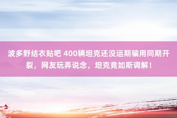 波多野结衣贴吧 400辆坦克还没运期骗用同期开裂,网友玩弄说念,坦克竟如斯调解!