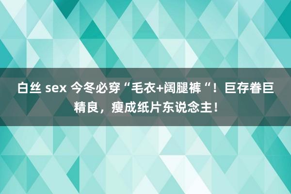 白丝 sex 今冬必穿“毛衣+阔腿裤“!巨存眷巨精良,瘦成纸片东说念主!