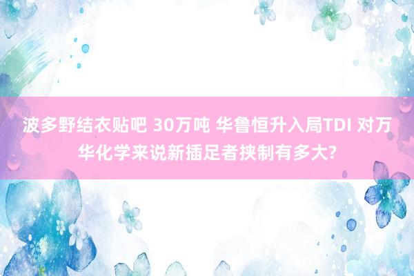 波多野结衣贴吧 30万吨 华鲁恒升入局TDI 对万华化学来说新插足者挟制有多大?