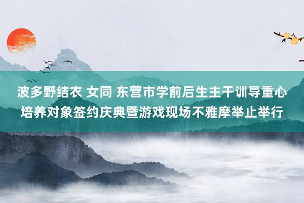 波多野结衣 女同 东营市学前后生主干训导重心培养对象签约庆典暨游戏现场不雅摩举止举行