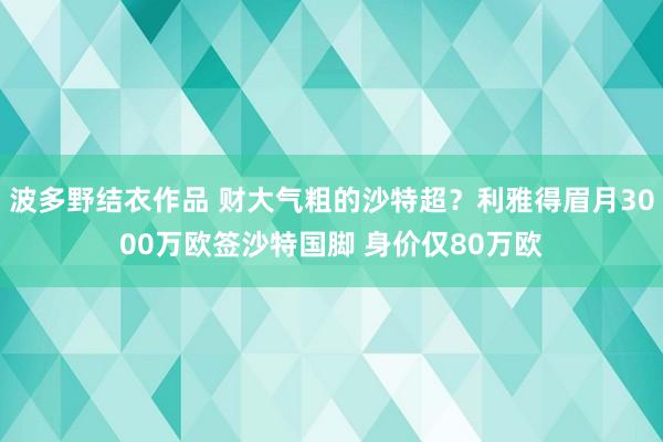 波多野结衣作品 财大气粗的沙特超？利雅得眉月3000万欧签沙特国脚 身价仅80万欧