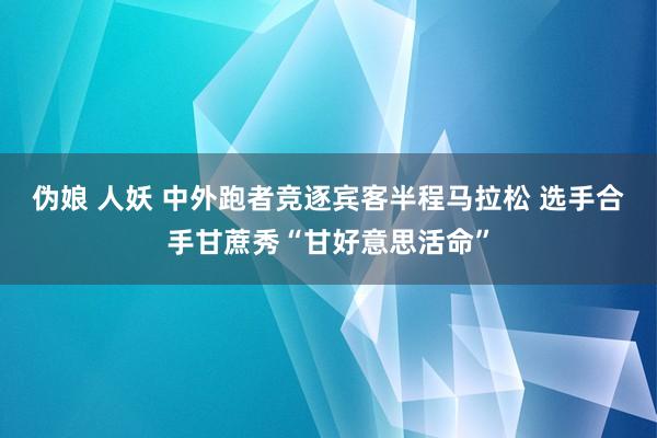 伪娘 人妖 中外跑者竞逐宾客半程马拉松 选手合手甘蔗秀“甘好意思活命”