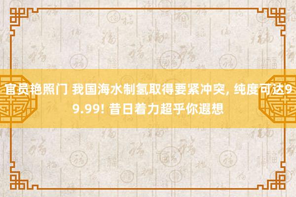 官员艳照门 我国海水制氢取得要紧冲突, 纯度可达99.99! 昔日着力超乎你遐想