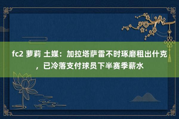 fc2 萝莉 土媒:加拉塔萨雷不时琢磨租出什克,已冷落支付球员下半赛季薪水
