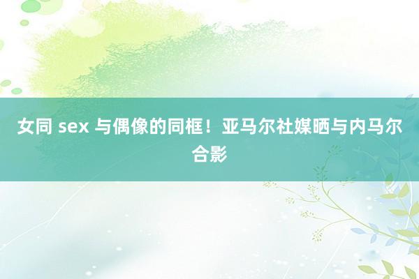 女同 sex 与偶像的同框！亚马尔社媒晒与内马尔合影