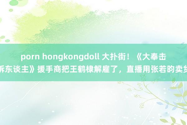 porn hongkongdoll 大扑街！《大奉击柝东谈主》援手商把王鹤棣解雇了，直播用张若昀卖货