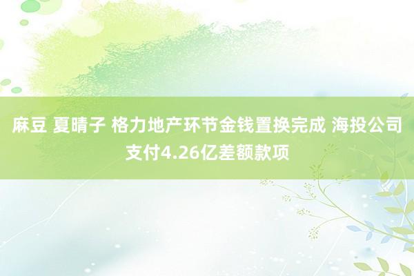 麻豆 夏晴子 格力地产环节金钱置换完成 海投公司支付4.26亿差额款项
