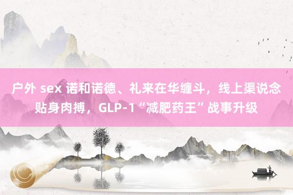 户外 sex 诺和诺德、礼来在华缠斗,线上渠说念贴身肉搏,GLP-1“减肥药王”战事升级