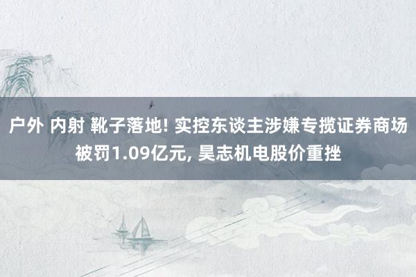 户外 内射 靴子落地! 实控东谈主涉嫌专揽证券商场被罚1.09亿元, 昊志机电股价重挫