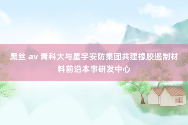 黑丝 av 青科大与星宇安防集团共建橡胶遏制材料前沿本事研发中心