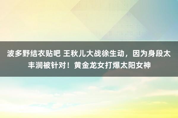 波多野结衣贴吧 王秋儿大战徐生动,因为身段太丰润被针对!黄金龙女打爆太阳女神