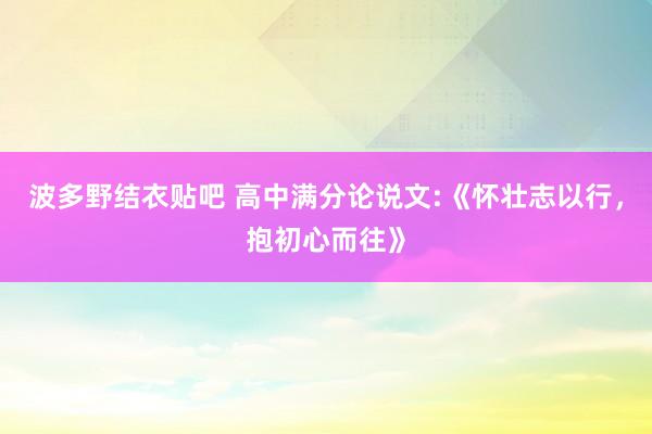 波多野结衣贴吧 高中满分论说文:《怀壮志以行,抱初心而往》