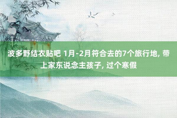 波多野结衣贴吧 1月-2月符合去的7个旅行地, 带上家东说念主孩子, 过个寒假
