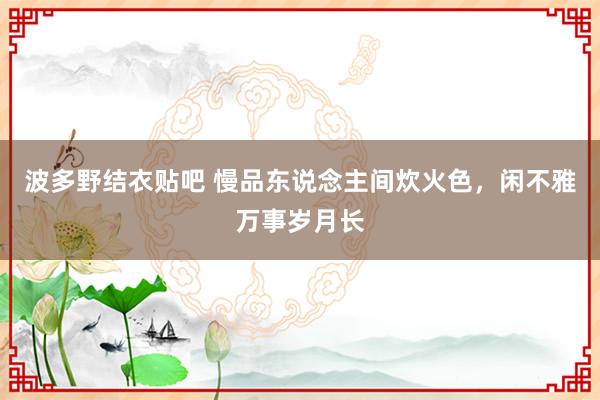 波多野结衣贴吧 慢品东说念主间炊火色,闲不雅万事岁月长