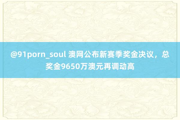 @91porn_soul 澳网公布新赛季奖金决议,总奖金9650万澳元再调动高