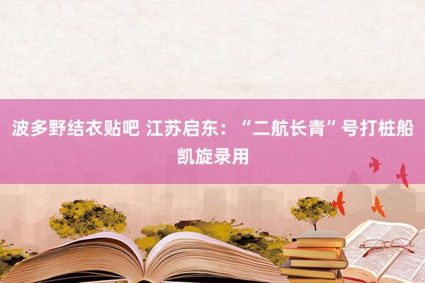波多野结衣贴吧 江苏启东:“二航长青”号打桩船凯旋录用