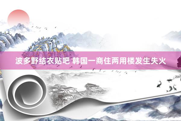 波多野结衣贴吧 韩国一商住两用楼发生失火