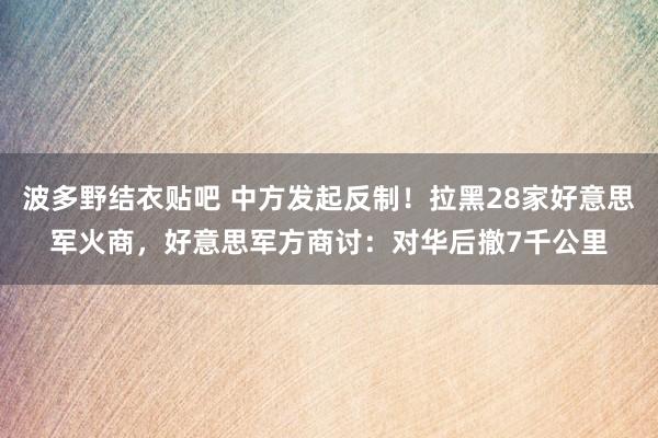波多野结衣贴吧 中方发起反制!拉黑28家好意思军火商,好意思军方商讨:对华后撤7千公里