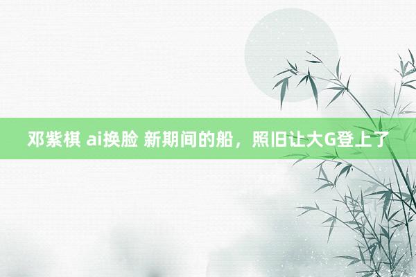 邓紫棋 ai换脸 新期间的船,照旧让大G登上了