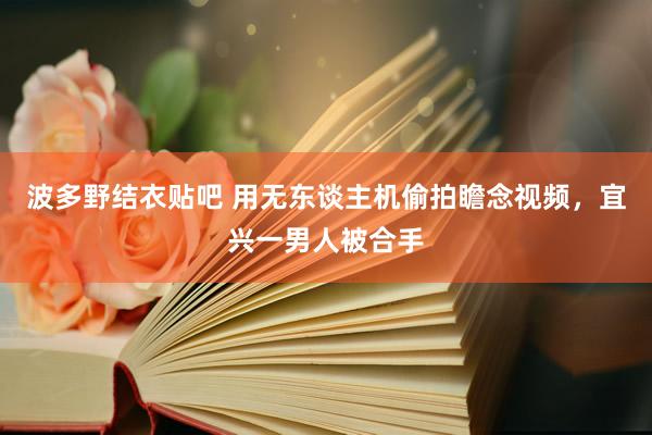 波多野结衣贴吧 用无东谈主机偷拍瞻念视频,宜兴一男人被合手