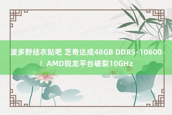 波多野结衣贴吧 芝奇达成48GB DDR5-10600!AMD锐龙平台破裂10GHz