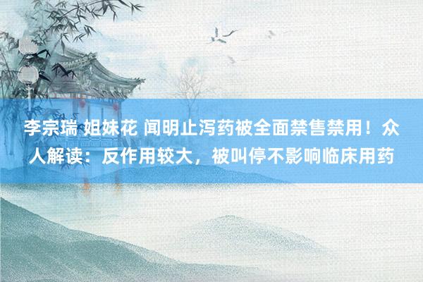 李宗瑞 姐妹花 闻明止泻药被全面禁售禁用!众人解读:反作用较大,被叫停不影响临床用药