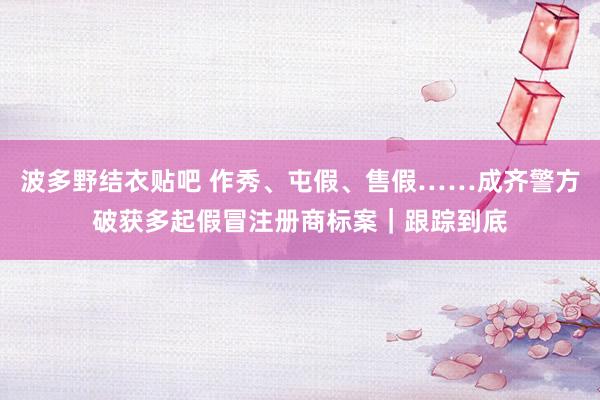 波多野结衣贴吧 作秀、屯假、售假……成齐警方破获多起假冒注册商标案|跟踪到底